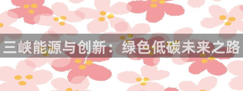 摩根娱乐会所电话:三峡能源与创新:绿色低碳未来之路