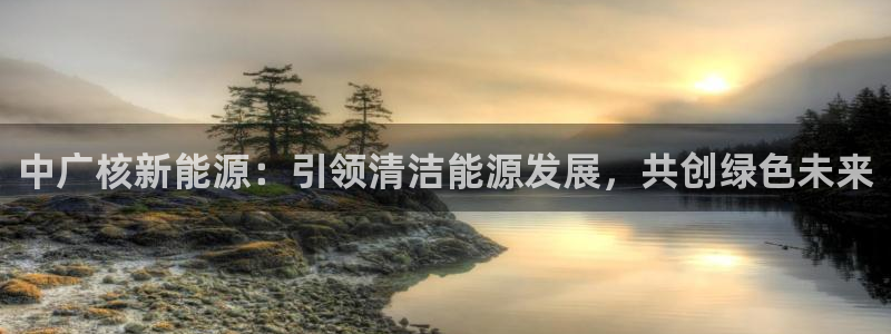 摩根娱乐云挂机项目:中广核新能源:引领清洁能源发展,共创绿色